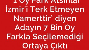  ‘1 Oy Fark Atsınlar İzmir'i Terk Etmeyen Namerttir’ diyen Adayın 7 Bin Oy Farkla Seçilemediği Ortaya Çıktı